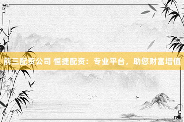 前三配资公司 恒捷配资：专业平台，助您财富增值