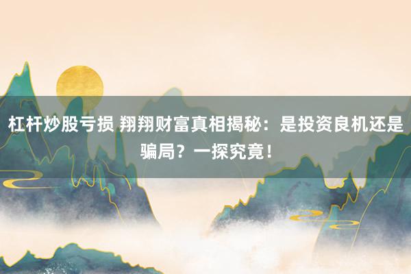 杠杆炒股亏损 翔翔财富真相揭秘：是投资良机还是骗局？一探究竟！