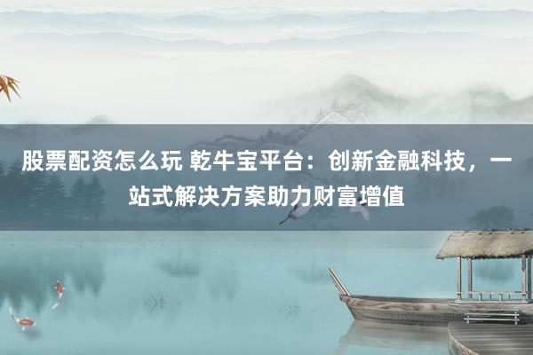 股票配资怎么玩 乾牛宝平台：创新金融科技，一站式解决方案助力财富增值