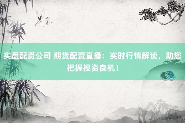 实盘配资公司 期货配资直播：实时行情解读，助您把握投资良机！