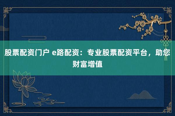 股票配资门户 e路配资：专业股票配资平台，助您财富增值