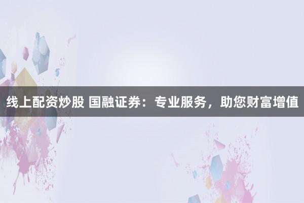 线上配资炒股 国融证券：专业服务，助您财富增值