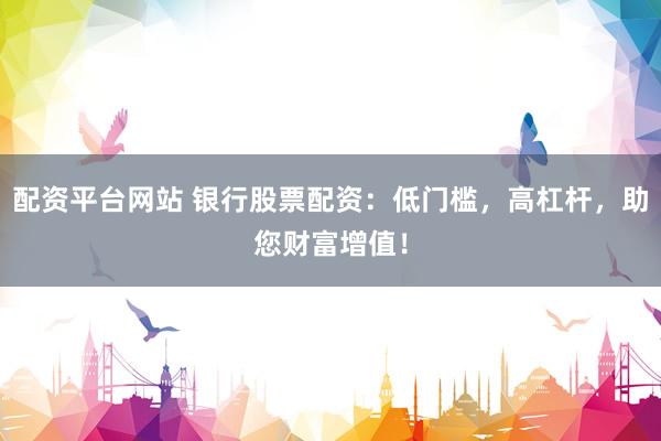 配资平台网站 银行股票配资：低门槛，高杠杆，助您财富增值！