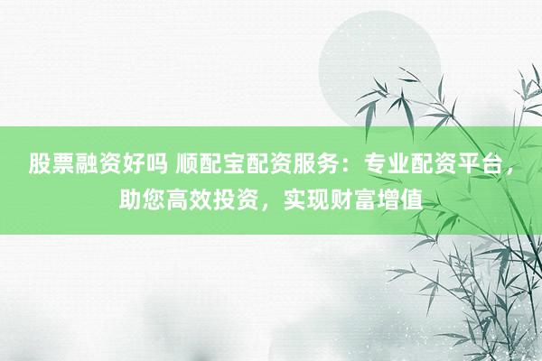 股票融资好吗 顺配宝配资服务：专业配资平台，助您高效投资，实现财富增值