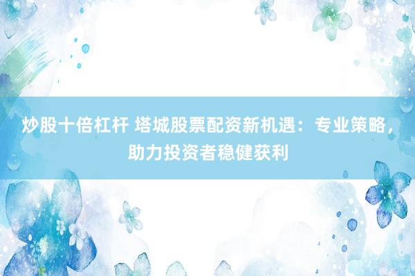 炒股十倍杠杆 塔城股票配资新机遇：专业策略，助力投资者稳健获利