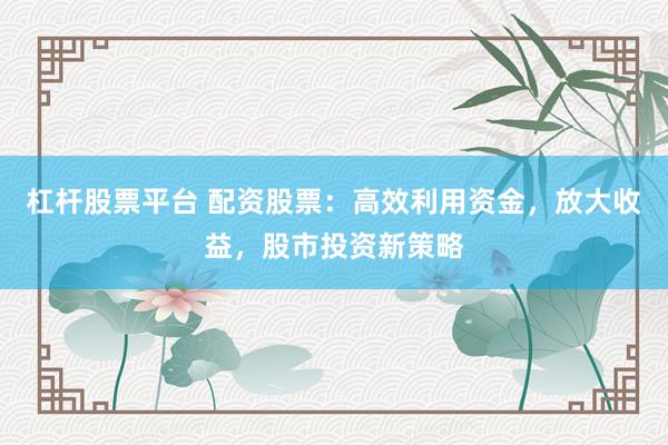杠杆股票平台 配资股票：高效利用资金，放大收益，股市投资新策略
