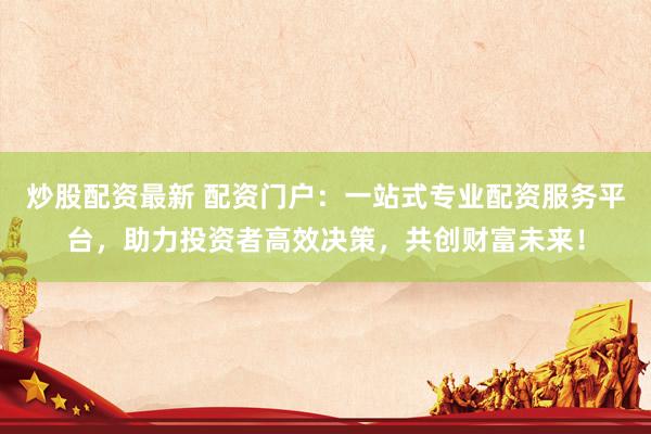 炒股配资最新 配资门户：一站式专业配资服务平台，助力投资者高效决策，共创财富未来！
