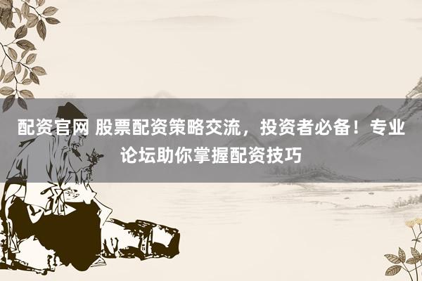 配资官网 股票配资策略交流，投资者必备！专业论坛助你掌握配资技巧