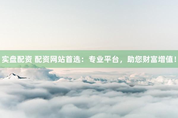 实盘配资 配资网站首选：专业平台，助您财富增值！
