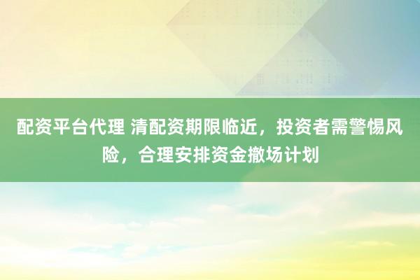 配资平台代理 清配资期限临近，投资者需警惕风险，合理安排资金撤场计划
