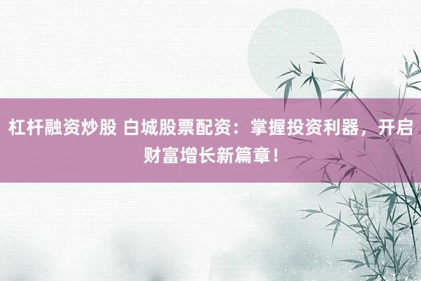杠杆融资炒股 白城股票配资：掌握投资利器，开启财富增长新篇章！