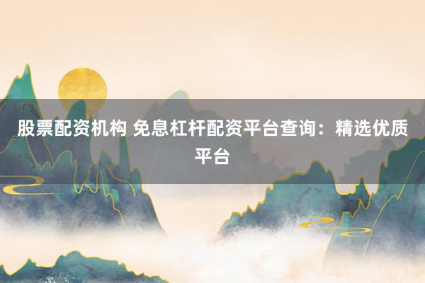 股票配资机构 免息杠杆配资平台查询：精选优质平台