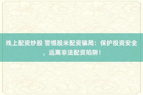 线上配资炒股 警惕股米配资骗局：保护投资安全，远离非法配资陷阱！