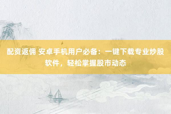 配资返佣 安卓手机用户必备：一键下载专业炒股软件，轻松掌握股市动态