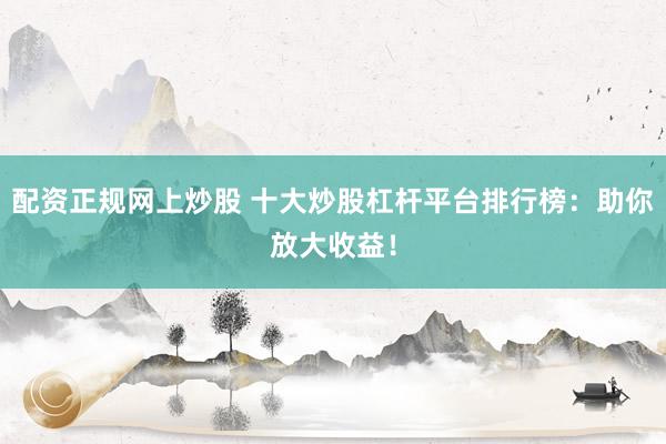 配资正规网上炒股 十大炒股杠杆平台排行榜：助你放大收益！