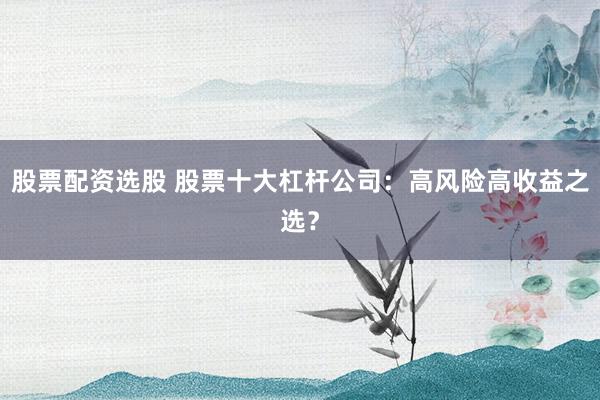 股票配资选股 股票十大杠杆公司：高风险高收益之选？