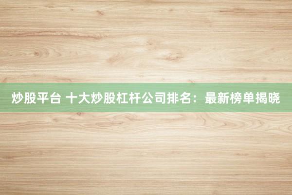 炒股平台 十大炒股杠杆公司排名：最新榜单揭晓