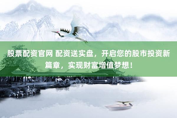 股票配资官网 配资送实盘，开启您的股市投资新篇章，实现财富增值梦想！
