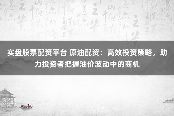 实盘股票配资平台 原油配资：高效投资策略，助力投资者把握油价波动中的商机
