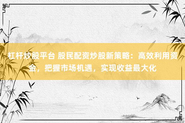 杠杆炒股平台 股民配资炒股新策略：高效利用资金，把握市场机遇，实现收益最大化