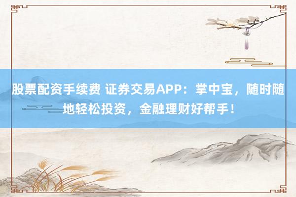股票配资手续费 证券交易APP：掌中宝，随时随地轻松投资，金融理财好帮手！
