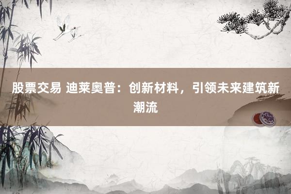 股票交易 迪莱奥普：创新材料，引领未来建筑新潮流