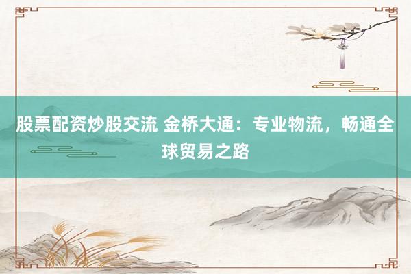 股票配资炒股交流 金桥大通：专业物流，畅通全球贸易之路