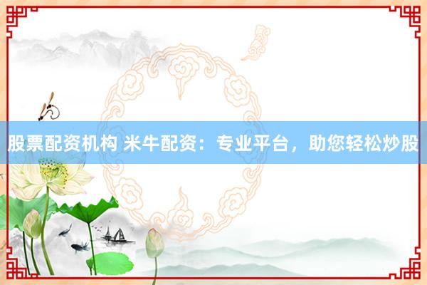 股票配资机构 米牛配资：专业平台，助您轻松炒股