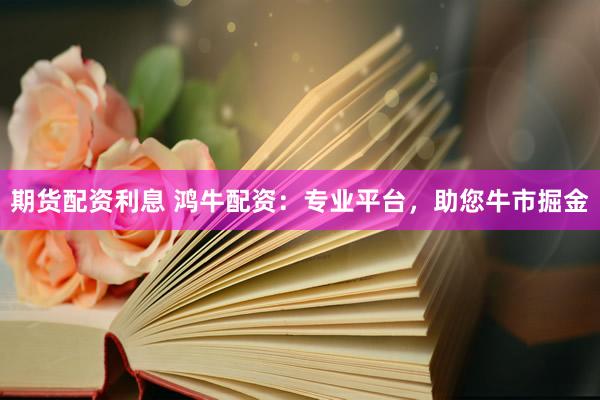 期货配资利息 鸿牛配资：专业平台，助您牛市掘金
