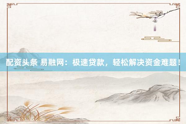 配资头条 易融网：极速贷款，轻松解决资金难题！