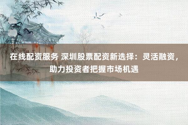 在线配资服务 深圳股票配资新选择：灵活融资，助力投资者把握市场机遇