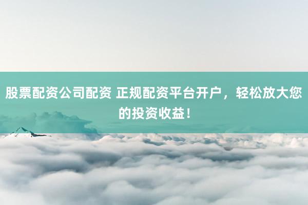 股票配资公司配资 正规配资平台开户，轻松放大您的投资收益！