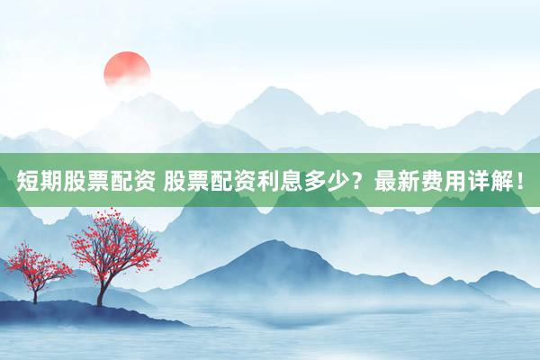 短期股票配资 股票配资利息多少？最新费用详解！
