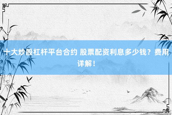 十大炒股杠杆平台合约 股票配资利息多少钱？费用详解！