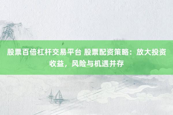股票百倍杠杆交易平台 股票配资策略：放大投资收益，风险与机遇并存