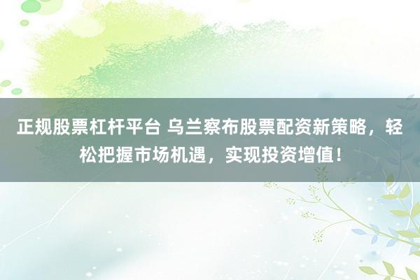 正规股票杠杆平台 乌兰察布股票配资新策略，轻松把握市场机遇，实现投资增值！