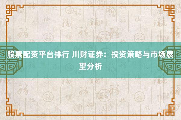 股票配资平台排行 川财证券：投资策略与市场展望分析