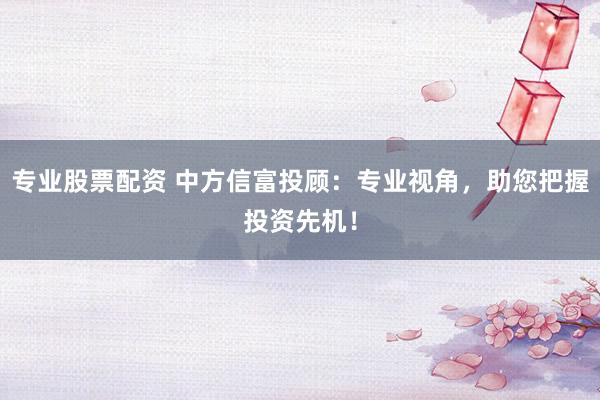专业股票配资 中方信富投顾：专业视角，助您把握投资先机！