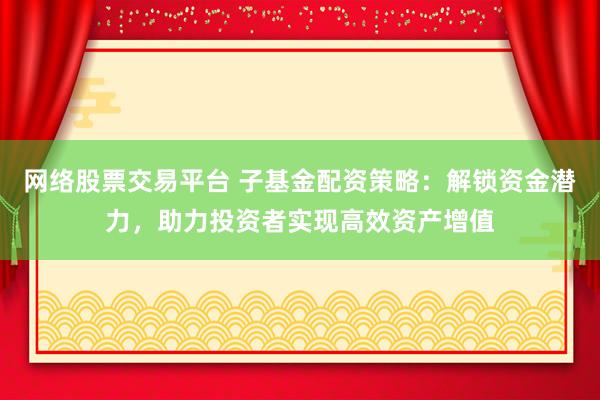 网络股票交易平台 子基金配资策略：解锁资金潜力，助力投资者实现高效资产增值