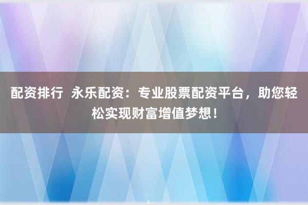 配资排行  永乐配资：专业股票配资平台，助您轻松实现财富增值梦想！
