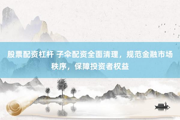 股票配资杠杆 子伞配资全面清理，规范金融市场秩序，保障投资者权益