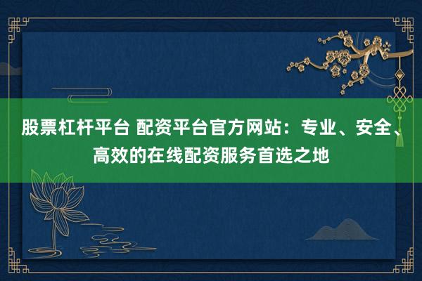 股票杠杆平台 配资平台官方网站：专业、安全、高效的在线配资服务首选之地
