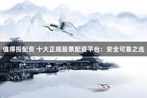 值得投配资 十大正规股票配资平台：安全可靠之选