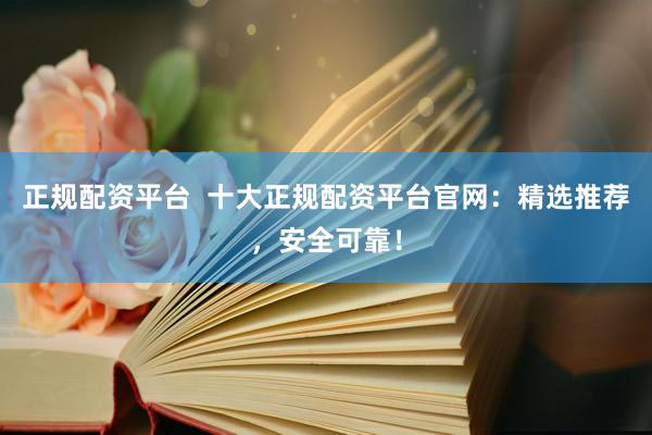 正规配资平台  十大正规配资平台官网：精选推荐，安全可靠！