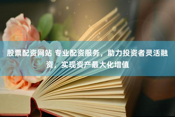 股票配资网站 专业配资服务，助力投资者灵活融资，实现资产最大化增值