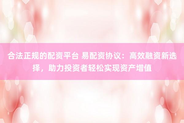 合法正规的配资平台 易配资协议：高效融资新选择，助力投资者轻松实现资产增值