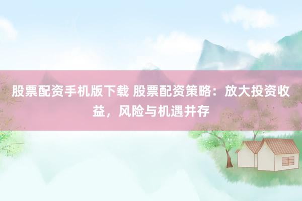 股票配资手机版下载 股票配资策略：放大投资收益，风险与机遇并存