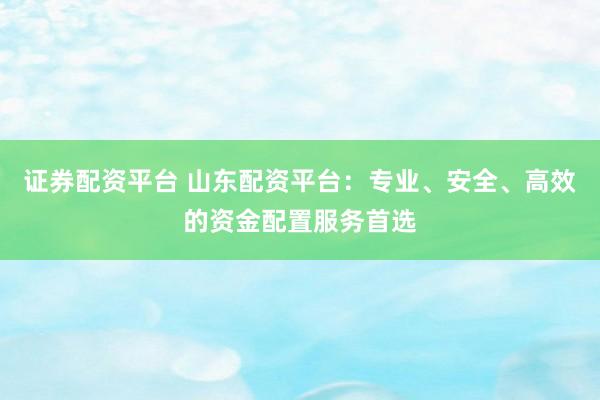 证券配资平台 山东配资平台：专业、安全、高效的资金配置服务首选
