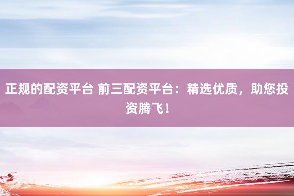 正规的配资平台 前三配资平台：精选优质，助您投资腾飞！