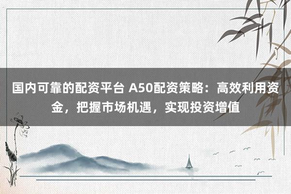 国内可靠的配资平台 A50配资策略：高效利用资金，把握市场机遇，实现投资增值